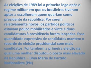 As eleições de 1989 foi a primeira logo após o regime militar em que os brasileiros tiveram aptos a escolherem quem queriam como presidente da república. Por serem relativamente novos, os partidos políticos estavam pouco mobilizados e vinte e duas candidaturas à presidência foram lançadas. Essa quantidade expressiva de candidatos mantém o recorde de eleição presidencial com mais candidatos. Foi também a primeira eleição na qual uma mulher disputou o posto mais elevado da República – Lívia Maria do Partido Nacionalista (PN) 