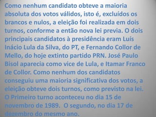Como nenhum candidato obteve a maioria absoluta dos votos válidos, isto é, excluídos os brancos e nulos, a eleição foi realizada em dois turnos, conforme a então nova lei previa. O dois principais candidatos à presidência eram Luís Inácio Lula da Silva, do PT, e Fernando Collor de Mello, do hoje extinto partido PRN. José Paulo Bisol aparecia como vice de Lula, e Itamar Franco de Collor. Como nenhum dos candidatos conseguiu uma maioria significativa dos votos, a eleição obteve dois turnos, como previsto na lei. O Primeiro turno aconteceu no dia 15 de novembro de 1989.  O segundo, no dia 17 de dezembro do mesmo ano.