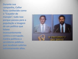 Durante sua campanha, Collor ficou conhecido como o “Caçador de marajás”, tudo isso porque passou para a população a imagem de um político que lutava incessantemente contra a corrupção. Contra políticos e servidores públicos que recebiam salários extremamente altos.
