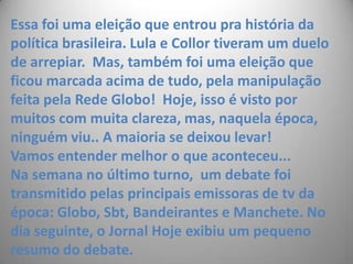 Essa foi uma eleição que entrou pra história da política brasileira. Lula e Collor tiveram um duelo de arrepiar.  Mas, também foi uma eleição que ficou marcada acima de tudo, pela manipulação feita pela Rede Globo!  Hoje, isso é visto por muitos com muita clareza, mas, naquela época, ninguém viu.. A maioria se deixou levar!  Vamos entender melhor o que aconteceu...Na semana no último turno,  um debate foi transmitido pelas principais emissoras de tv da época: Globo, Sbt, Bandeirantes e Manchete. No dia seguinte, o Jornal Hoje exibiu um pequeno resumo do debate. 
