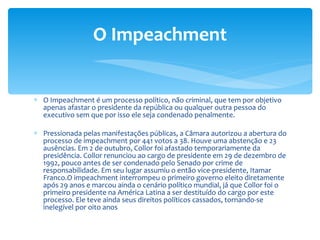 O Impeachment é um processo político, não criminal, que tem por objetivo apenas afastar o presidente da república ou qualquer outra pessoa do executivo sem que por isso ele seja condenado penalmente. Pressionada pelas manifestações públicas, a Câmara autorizou a abertura do processo de impeachment por 441 votos a 38. Houve uma abstenção e 23 ausências. Em 2 de outubro, Collor foi afastado temporariamente da presidência. Collor renunciou ao cargo de presidente em 29 de dezembro de 1992, pouco antes de ser condenado pelo Senado por crime de responsabilidade. Em seu lugar assumiu o então vice-presidente, Itamar Franco.O impeachment interrompeu o primeiro governo eleito diretamente após 29 anos e marcou ainda o cenário político mundial, já que Collor foi o primeiro presidente na América Latina a ser destituído do cargo por este processo. Ele teve ainda seus direitos políticos cassados, tornando-se inelegível por oito anos O Impeachment 