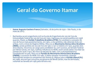 Itamar Augusto Cautiero Franco  (Salvador, 28 de junho de 1930 – São Paulo, 21 de maio de 2011). Bacharelou-se em engenharia civil na Escola de Engenharia de Juiz de Fora da Universidade Federal de Juiz de Fora em 1955. Ingressou na carreira política em 1958 quando, filiado ao  Partido Trabalhista Brasileiro (PTB) , foi candidato a vereador de Juiz de Fora e mais posteriormente, em 1962, a vice-prefeito, não obtendo êxito em ambas. Com o início do Regime Militar, filiou-se ao  Movimento Democrático Brasileiro (MDB) , sendo prefeito de Juiz de Fora de 1967 a 1971 e reeleito em 1972, quando dois anos depois, renunciou ao cargo para candidatar-se, com sucesso, ao Senado Federal por Minas Gerais, em 1975. Ganhou influência no MDB, assim sendo eleito vice-líder do partido em 1976 e 1977. No início da década de 1980, com o pluripartidarismo restabelecido no país, filiou-se ao  Partido do Movimento Democrático Brasileiro (PMDB) , o sucessor do MDB. Em 1982, é eleito senador novamente, estando defendendo sempre as campanhas das Diretas já. Migrou para o  Partido Liberal (PL)  em 1986, ano em que concorreu ao governo de Minas Gerais, mas foi derrotado, voltando ao Senado em 1987 pela terceira vez. Geral do Governo Itamar 