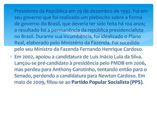 Presidente da República em 29 de dezembro de 1992. Foi em seu governo que foi realizado um plebiscito sobre a forma de governo do Brasil, que deveria ter sido feita há 104 anos; o resultado foi a permanência da república presidencialista no Brasil. Durante sua incumbência, foi idealizado o Plano Real, elaborado pelo Ministério da Fazenda. Foi sucedido pelo seu Ministro da Fazenda Fernando Henrique Cardoso. Em 2002, apoiou a candidatura de Luís Inácio Lula da Silva. Lançou-se pré-candidato à presidência pelo PMDB em 2006, mas perdeu para Anthony Garotinho, tentando então para o Senado, perdendo a candidatura para Newton Cardoso. Em maio de 2009, filiou-se ao  Partido Popular Socialista (PPS) . 