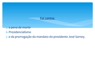 Foi contra:  a pena de morte Presidencialismo e da prorrogação do mandato do presidente José Sarney. 