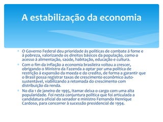 O Governo Federal deu prioridade ás políticas de combate á fome e á pobreza, valorizando os direitos básicos da população, como o acesso á alimentação, saúde, habitação, educação e cultura. Com o fim da inflação a economia brasileira voltou a crescer, obrigando o Ministro da Fazenda a optar por uma política de restrição á expansão da moeda e do credito, de forma a garantir que o Brasil possa registrar taxas de crescimento econômico auto-sustentável, viabilizando a retomada do crescimento com distribuição da renda. No dia 1 de janeiro de 1995, Itamar deixa o cargo com uma alta popularidade. Foi nesta conjuntura política que foi articulada a candidatura oficial do senador e ministro Fernando Henrique Cardoso, para concorrer à sucessão presidencial de 1994. A estabilização da economia 