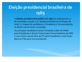 Eleição presidencial brasileira de 1989 A  eleição presidencial brasileira de 1989  foi realizada em 15 de novembro, sendo a 25ª eleição presidencial do Brasil. No total, 22 chapas de candidatos a Presidente e Vice-presidente do Brasil concorreram na eleição.  Os principais candidatos foram Fernando Collor de Mello para Presidente e Itamar Franco para Vice-presidente do PRN e Luís Inácio Lula da Silva do PT para Presidente e José Paulo Bisol do PSB para Vice-presidente. 