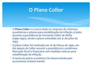 O  Plano Collor  é o nome dado ao conjunto de reformas econômicas e planos para estabilização da inflação criados durante a presidência de Fernando Collor de Mello (1990-1992), sendo o plano estendido até 31 de julho de 1993. O plano Collor foi instituído em 16 de Março de 1990, um dia depois de Collor assumir a presidência e combinava liberação fiscal e financeira com medidas radicais para estabilização da inflação. A teoria do plano econômico foi desenvolvida pelo economista Antônio Kandir. O Plano Collor 