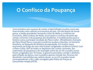 Uma tentativa sem sucesso de conter a hiperinflação resultou numa das intervenções mais radicais na economia do país. Um dia depois de tomar posse, o então presidente Fernando Collor de Mello e a ministra da Economia, Zélia Cardoso de Mello, anunciaram o confisco de parte das contas correntes e da poupança dos brasileiros. A medida passou para a história como a principal novidade do Plano Collor. Oficialmente chamado de Plano Brasil Novo, o pacote econômico acabou reduzido, na memória brasileira, ao bloqueio do dinheiro da população. Em muitos casos, economias ao longo de uma vida ficaram congeladas no Banco Central. Com o Plano Collor, 80% de todos os depósitos das contas correntes, das cadernetas de poupança e do overnight acima de 50 mil cruzados novos foram congelados por 18 meses. O governo prometeu corrigir o dinheiro pela inflação da época, mas na prática apenas metade dos recursos foi devolvida. Convertidos aos valores atuais, os 50 mil cruzados novos corresponderiam a R$ 5.588, corrigidos pelo Índice de Preços ao Consumidor Amplo (IPCA).  O Confisco da Poupança  
