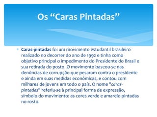 Caras-pintadas  foi um movimento estudantil brasileiro realizado no decorrer do ano de 1992 e tinha como objetivo principal o impedimento do Presidente do Brasil e sua retirada do posto. O movimento baseou-se nas denúncias de corrupção que pesaram contra o presidente e ainda em suas medidas econômicas, e contou com milhares de jovens em todo o país. O nome " caras-pintadas " referiu-se à principal forma de expressão, símbolo do movimento: as cores verde e amarelo pintadas no rosto. Os “Caras Pintadas” 