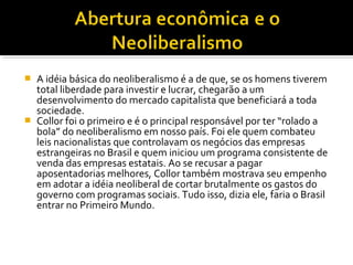 A idéia básica do neoliberalismo é a de que, se os homens tiverem
total liberdade para investir e lucrar, chegarão a um
desenvolvimento do mercado capitalista que beneficiará a toda
sociedade.
 Collor foi o primeiro e é o principal responsável por ter “rolado a
bola” do neoliberalismo em nosso país. Foi ele quem combateu
leis nacionalistas que controlavam os negócios das empresas
estrangeiras no Brasil e quem iniciou um programa consistente de
venda das empresas estatais. Ao se recusar a pagar
aposentadorias melhores, Collor também mostrava seu empenho
em adotar a idéia neoliberal de cortar brutalmente os gastos do
governo com programas sociais. Tudo isso, dizia ele, faria o Brasil
entrar no Primeiro Mundo.


 