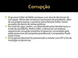 O governo Collor de Mello começou a ser alvo de denúncias de
corrupção. Vários dos ministros e assessores do presidente, além
de sua própria esposa, a primeira-dama Rosane Collor, foram
acusados de desvio de verbas públicas.
 Em maio de 1992, porém, um desentendimento familiar levou o
irmão do presidente, Pedro Collor, a denunciar um extenso
esquema de corrupção existente no governo, comandado pelo
então tesoureiro da campanha presidencial, e empresário Paulo
César Farias.
 O Congresso Nacional foi pressionado a instalar uma CPI a fim de
investigar as denúncias


 