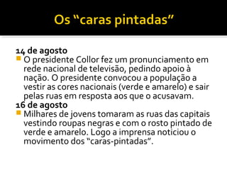 14 de agosto
 O presidente Collor fez um pronunciamento em
rede nacional de televisão, pedindo apoio à
nação. O presidente convocou a população a
vestir as cores nacionais (verde e amarelo) e sair
pelas ruas em resposta aos que o acusavam.
16 de agosto
 Milhares de jovens tomaram as ruas das capitais
vestindo roupas negras e com o rosto pintado de
verde e amarelo. Logo a imprensa noticiou o
movimento dos “caras-pintadas”.

 