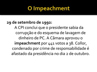 29 de setembro de 1992:
A CPI conclui que o presidente sabia da
corrupção e do esquema de lavagem de
dinheiro de PC. A Câmara aprovou o
impeachment por 441 votos a 38. Collor,
condenado por crime de responsabilidade é
afastado da presidência no dia 2 de outubro.

 