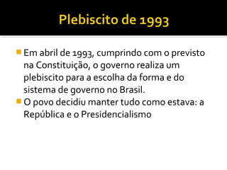  Em abril de 1993, cumprindo com o previsto

na Constituição, o governo realiza um
plebiscito para a escolha da forma e do
sistema de governo no Brasil.
 O povo decidiu manter tudo como estava: a
República e o Presidencialismo

 