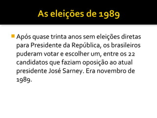 Após quase trinta anos sem eleições diretas

para Presidente da República, os brasileiros
puderam votar e escolher um, entre os 22
candidatos que faziam oposição ao atual
presidente José Sarney. Era novembro de
1989.

 
