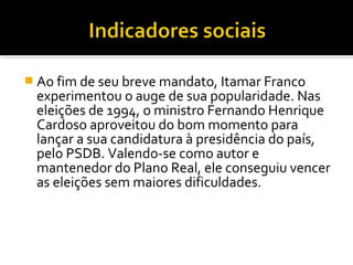  Ao fim de seu breve mandato, Itamar Franco

experimentou o auge de sua popularidade. Nas
eleições de 1994, o ministro Fernando Henrique
Cardoso aproveitou do bom momento para
lançar a sua candidatura à presidência do país,
pelo PSDB. Valendo-se como autor e
mantenedor do Plano Real, ele conseguiu vencer
as eleições sem maiores dificuldades.

 