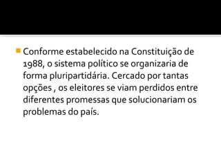  Conforme estabelecido na Constituição de

1988, o sistema político se organizaria de
forma pluripartidária. Cercado por tantas
opções , os eleitores se viam perdidos entre
diferentes promessas que solucionariam os
problemas do país.

 