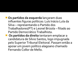  Os partidos da esquerda lançaram duas

influentes figuras políticas: Luís Inácio Lula da
Silva – representando o Partido dos
Trabalhadores(PT) e Leonel Brizola – filiado ao
Partido Democrático Trabalhista.
 Os partidos da direita tentaram emplacar a
candidatura de Sílvio Santos, logo impugnada
pelo Superior Tribunal Eleitoral. Passam então a
apoiar um jovem político alagoano chamado
Fernando Collor de Mello.

 
