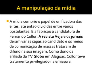  A mídia cumpriu o papel de unificadora das

elites, até então divididas entre vários
postulantes. Ela fabricou a candidatura de
Fernando Collor. A revista Veja e os jornais
deram várias capas ao candidato e os meios
de comunicação de massas trataram de
difundir a sua imagem. Como dono da
afiliada da TV Globo em Alagoas, Collor teve
tratamento privilegiado na emissora.

 