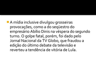  A mídia inclusive divulgou grosseiras

provocações, como a do seqüestro do
empresário Abílio Dinis na véspera do segundo
turno. O golpe fatal, porém, foi dado pelo
Jornal Nacional da TV Globo, que fraudou a
edição do último debate da televisão e
reverteu a tendência de vitória de Lula.

 
