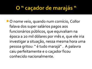  O nome veio, quando num comício, Collor

falava dos super salários pagos aos
funcionários públicos, que equivaliam na
época a 20 mil dólares por mês e, que ele iria
investigar a situação, nessa mesma hora uma
pessoa gritou: “ é tudo marajá” . A palavra
caiu perfeitamente e o caçador ficou
conhecido nacionalmente.

 