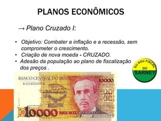PLANOS ECONÔMICOS
 → Plano Cruzado I:
• Objetivo: Combater a inflação e a recessão, sem
  comprometer o crescimento.
• Criação de nova moeda - CRUZADO.
• Adesão da população ao plano de fiscalização
  dos preços .
 
