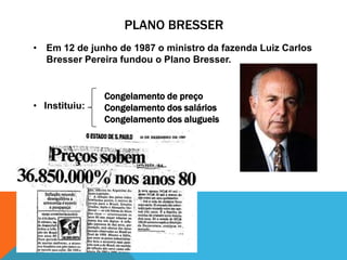 PLANO BRESSER
• Em 12 de junho de 1987 o ministro da fazenda Luiz Carlos
  Bresser Pereira fundou o Plano Bresser.


               Congelamento de preço
• Instituiu:   Congelamento dos salários
               Congelamento dos alugueis
 