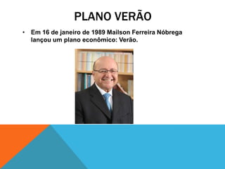 PLANO VERÃO
• Em 16 de janeiro de 1989 Mailson Ferreira Nóbrega
  lançou um plano econômico: Verão.
 