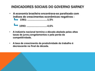 INDICADORES SOCIAIS DO GOVERNO SARNEY
• A economia brasileira encontrava-se paralisada com
  índices de crescimentos econômicos negativos :
       1981: ...............................1,5%

         1990: ...............................-4,6%

•   A indústria nacional termina a década abalada pelas altas
    taxas de juros,congelamentos e pela perda da
    competitividade.

•   A taxa de crescimento da produtividade do trabalho é
    decrescente no final da década.
 