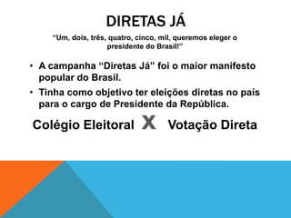 DIRETAS JÁ
    “Um, dois, três, quatro, cinco, mil, queremos eleger o
                    presidente do Brasil!”

• A campanha “Diretas Já” foi o maior manifesto
  popular do Brasil.
• Tinha como objetivo ter eleições diretas no país
  para o cargo de Presidente da República.

Colégio Eleitoral             x      Votação Direta
 