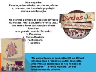 Na campanha:
Escolas, universidades, escritórios, oficina
  s, nas ruas, nos trens toda população
          aderiu a manifestação.


Os grandes políticos da oposição (Ulysses
Guimarães, FHC, Lula, Itamar Franco ,etc. )
  que eram a favor das votações diretas
                formaram
     uma grande corrente. Fazendo :
               Passeatas
            Shows Musicais
             Panfletagens
                Debates




                   “Me perguntaram se aqui estão 300 ou 400 mil
                   pessoas. Mas a resposta é outra: aqui estão
                   presentes as esperanças de 130 milhões de
                   brasileiros”. - Franco Montoro, um dos
                   idealizadores do comício.
 