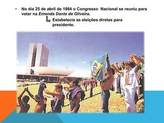 •   No dia 25 de abril de 1984 o Congresso Nacional se reuniu para
    votar na Emenda Dante de Oliveira.
                   Estabelecia as eleições diretas para
                   presidente.
 