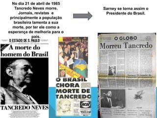 No dia 21 de abril de 1985
   Tancredo Neves morre.       Sarney se torna assim o
     Jornais, revistas e        Presidente do Brasil.
 principalmente a população
   brasileira lamenta a sua
  morte, por ter ele como a
esperança de melhoria para o
             país.
 