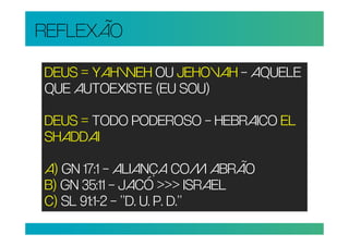 REFLEXÃO

DEUS = YAHWEH OU JEHOVAH – AQUELE
QUE AUTOEXISTE (EU SOU)

DEUS = TODO PODEROSO – HEBRAICO EL
SHADDAI

A) GN 17:1 – ALIANÇA COM ABRÃO
B) GN 35:11 – JACÓ >>> ISRAEL
C) SL 91:1-2 – “D. U. P. D.”
 