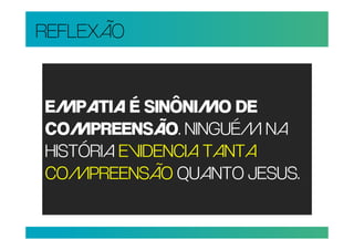 REFLEXÃO


EMPATIA É SINÔNIMO DE
COMPREENSÃO. NINGUÉM NA
HISTÓRIA EVIDENCIA TANTA
COMPREENSÃO QUANTO JESUS.
 
