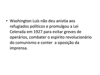 • Washington Luís não deu anistia aos
refugiados políticos e promulgou a Lei
Celerada em 1927 para evitar greves de
operários, combater o espírito revolucionário
do comunismo e conter a oposição da
imprensa.
 