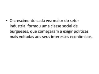 • O crescimento cada vez maior do setor 
industrial formou uma classe social de 
burgueses, que começaram a exigir políticas 
mais voltadas aos seus interesses econômicos. 
 