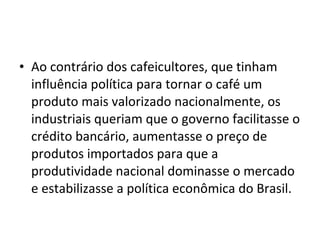 • Ao contrário dos cafeicultores, que tinham 
influência política para tornar o café um 
produto mais valorizado nacionalmente, os  
industriais queriam que o governo facilitasse o 
crédito bancário, aumentasse o preço de 
produtos importados para que a 
produtividade nacional dominasse o mercado 
e estabilizasse a política econômica do Brasil.
 