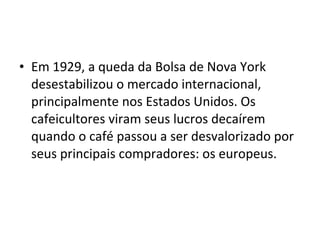 • Em 1929, a queda da Bolsa de Nova York 
desestabilizou o mercado internacional, 
principalmente nos Estados Unidos. Os 
cafeicultores viram seus lucros decaírem 
quando o café passou a ser desvalorizado por 
seus principais compradores: os europeus.
 