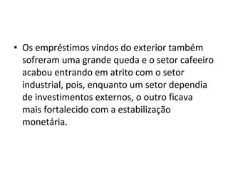 • Os empréstimos vindos do exterior também 
sofreram uma grande queda e o setor cafeeiro 
acabou entrando em atrito com o setor 
industrial, pois, enquanto um setor dependia 
de investimentos externos, o outro ficava 
mais fortalecido com a estabilização 
monetária. 
 