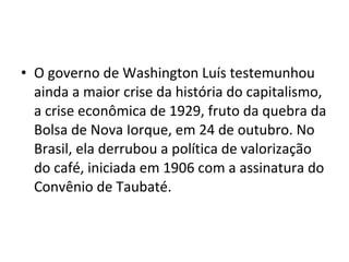 • O governo de Washington Luís testemunhou 
ainda a maior crise da história do capitalismo, 
a crise econômica de 1929, fruto da quebra da 
Bolsa de Nova Iorque, em 24 de outubro. No 
Brasil, ela derrubou a política de valorização 
do café, iniciada em 1906 com a assinatura do 
Convênio de Taubaté. 
 