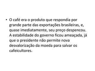 • O café era o produto que respondia por 
grande parte das exportações brasileiras, e, 
quase imediatamente, seu preço despencou.  
A estabilidade do governo ficou ameaçada, já 
que o presidente não permite nova 
desvalorização da moeda para salvar os 
cafeicultores.
 