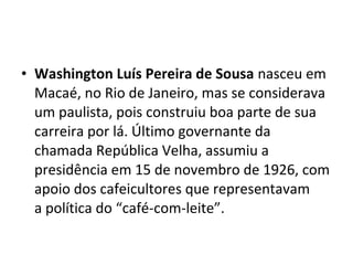 • Washington Luís Pereira de Sousa nasceu em
Macaé, no Rio de Janeiro, mas se considerava
um paulista, pois construiu boa parte de sua
carreira por lá. Último governante da
chamada República Velha, assumiu a
presidência em 15 de novembro de 1926, com
apoio dos cafeicultores que representavam
a política do “café-com-leite”.
 