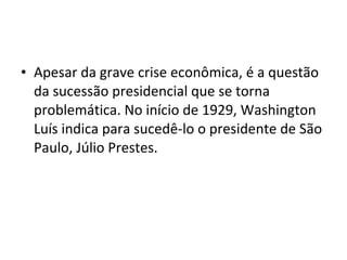 • Apesar da grave crise econômica, é a questão 
da sucessão presidencial que se torna 
problemática. No início de 1929, Washington 
Luís indica para sucedê-lo o presidente de São 
Paulo, Júlio Prestes. 
 