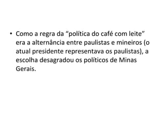 • Como a regra da “política do café com leite” 
era a alternância entre paulistas e mineiros (o 
atual presidente representava os paulistas), a 
escolha desagradou os políticos de Minas 
Gerais. 
 