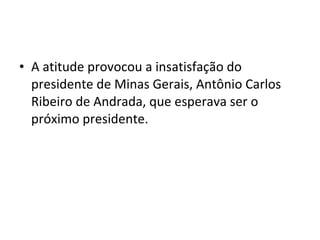 • A atitude provocou a insatisfação do
presidente de Minas Gerais, Antônio Carlos
Ribeiro de Andrada, que esperava ser o
próximo presidente.
 