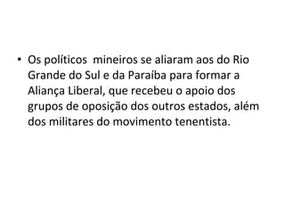 • Os políticos mineiros se aliaram aos do Rio
Grande do Sul e da Paraíba para formar a
Aliança Liberal, que recebeu o apoio dos
grupos de oposição dos outros estados, além
dos militares do movimento tenentista.
 