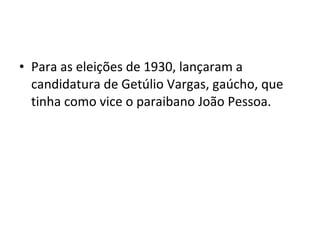 • Para as eleições de 1930, lançaram a
candidatura de Getúlio Vargas, gaúcho, que
tinha como vice o paraibano João Pessoa.
 