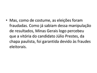 • Mas, como de costume, as eleições foram
fraudadas. Como já sabiam dessa manipulação
de resultados, Minas Gerais logo percebeu
que a vitória do candidato Júlio Prestes, da
chapa paulista, foi garantida devido às fraudes
eleitorais.
 