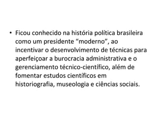• Ficou conhecido na história política brasileira
como um presidente “moderno”, ao
incentivar o desenvolvimento de técnicas para
aperfeiçoar a burocracia administrativa e o
gerenciamento técnico-científico, além de
fomentar estudos científicos em
historiografia, museologia e ciências sociais.
 